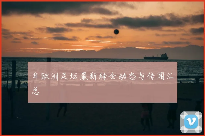年欧洲足坛最新转会动态与传闻汇总