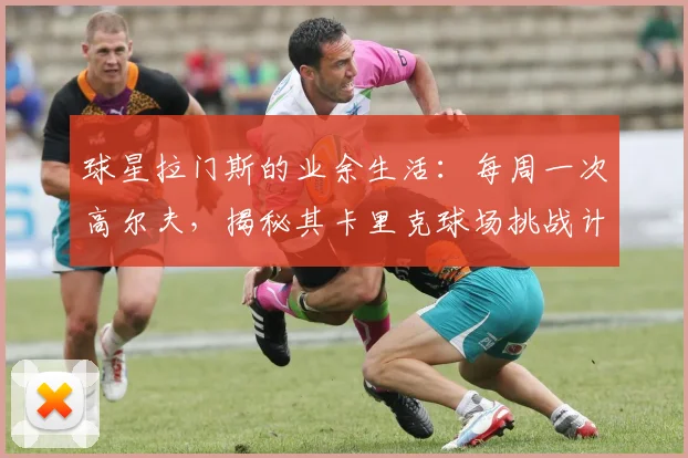 球星拉门斯的业余生活:每周一次高尔夫,揭秘其卡里克球场挑战计划与心得