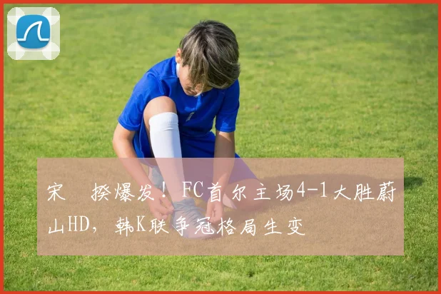 宋旻揆爆发!FC首尔主场4-1大胜蔚山HD,韩K联争冠格局生变