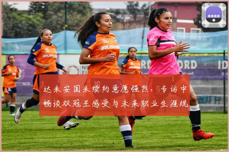 达米安国米续约意愿强烈，专访中畅谈双冠王感受与未来职业生涯规划