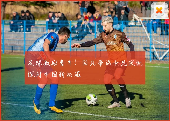 足球激励青年!因凡蒂诺会见宋凯探讨中国新机遇