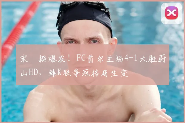 宋旻揆爆发！FC首尔主场4-1大胜蔚山HD，韩K联争冠格局生变