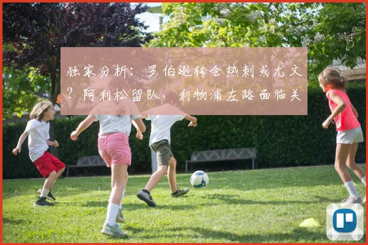 独家分析：罗伯逊转会热刺或尤文？阿利松留队，利物浦左路面临关键抉择