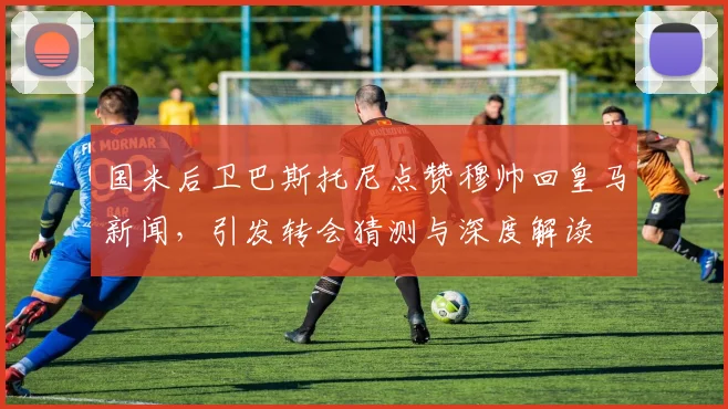 国米后卫巴斯托尼点赞穆帅回皇马新闻，引发转会猜测与深度解读