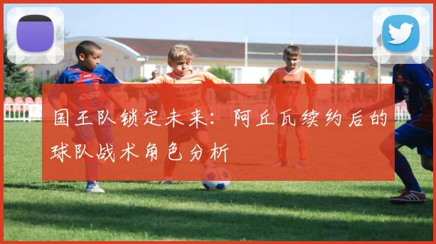 国王队锁定未来：阿丘瓦续约后的球队战术角色分析