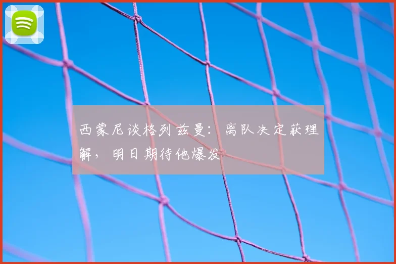 西蒙尼谈格列兹曼：离队决定获理解，明日期待他爆发