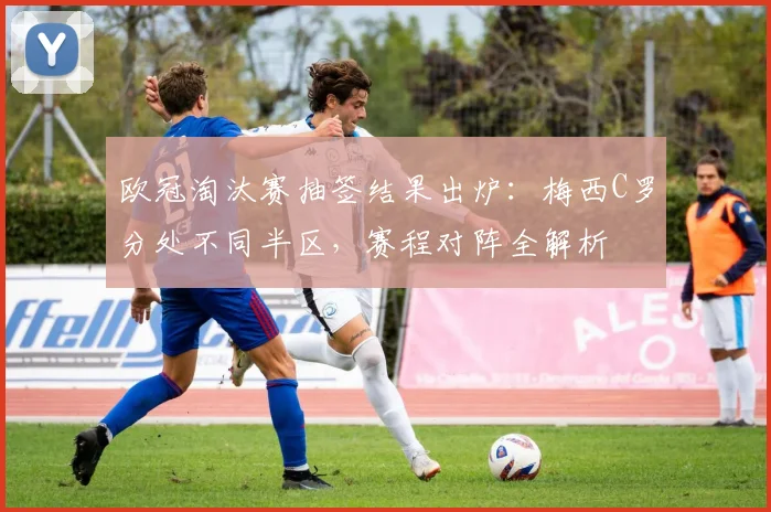 欧冠淘汰赛抽签结果出炉：梅西C罗分处不同半区，赛程对阵全解析