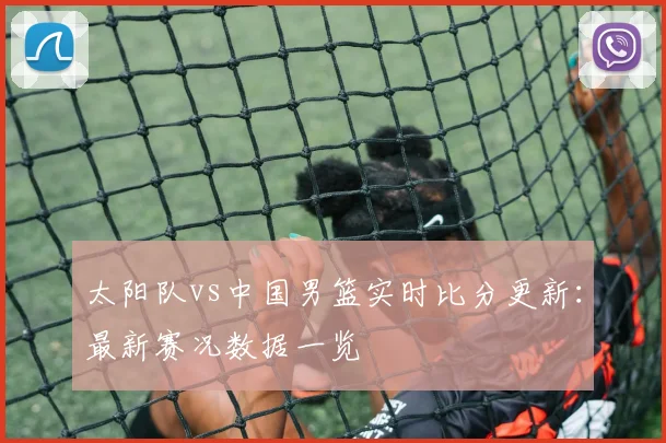 太阳队vs中国男篮实时比分更新:最新赛况数据一览