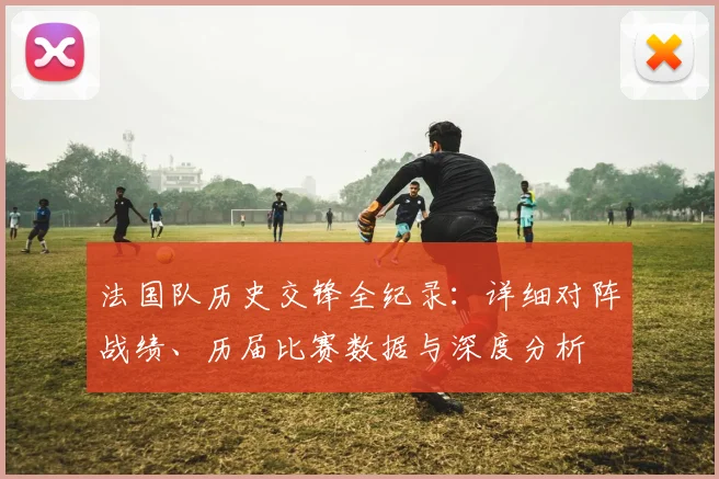 法国队历史交锋全纪录：详细对阵战绩、历届比赛数据与深度分析