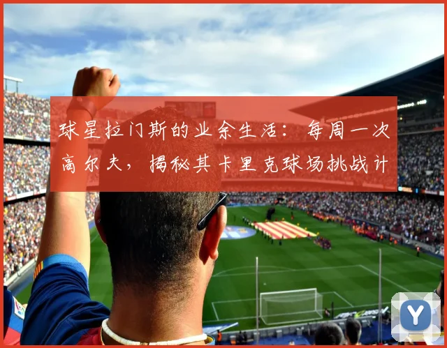 球星拉门斯的业余生活：每周一次高尔夫，揭秘其卡里克球场挑战计划与心得