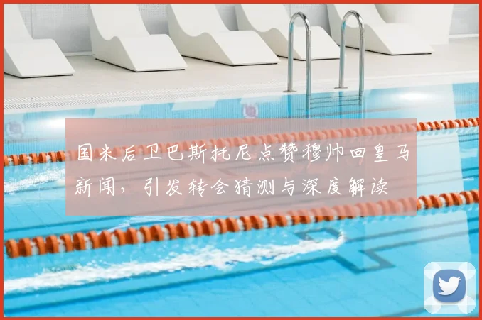 国米后卫巴斯托尼点赞穆帅回皇马新闻,引发转会猜测与深度解读