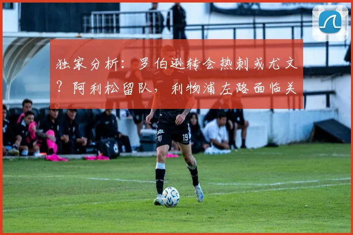独家分析：罗伯逊转会热刺或尤文？阿利松留队，利物浦左路面临关键抉择