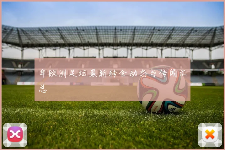 年欧洲足坛最新转会动态与传闻汇总