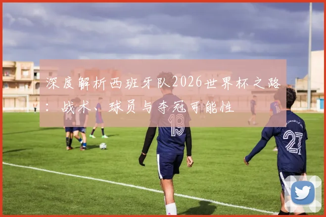 深度解析西班牙队2026世界杯之路：战术、球员与夺冠可能性