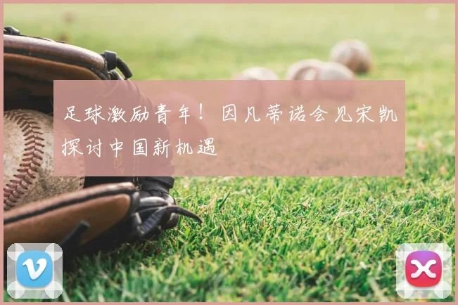 足球激励青年！因凡蒂诺会见宋凯探讨中国新机遇