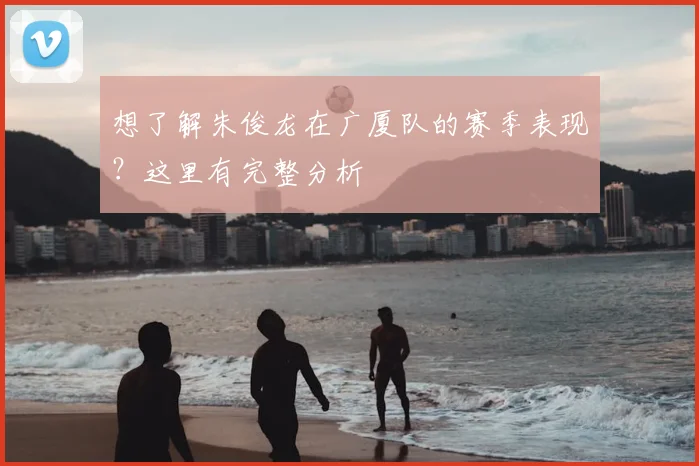 想了解朱俊龙在广厦队的赛季表现?这里有完整分析